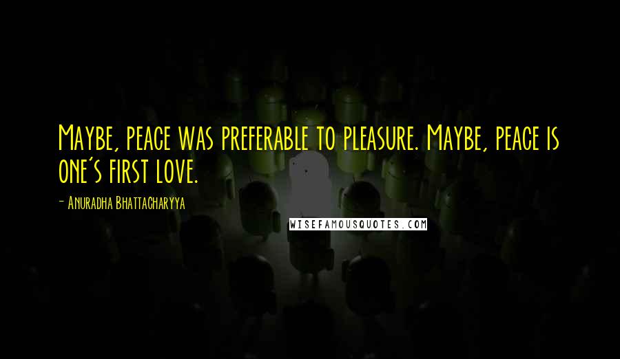 Anuradha Bhattacharyya quotes: Maybe, peace was preferable to pleasure. Maybe, peace is one's first love.