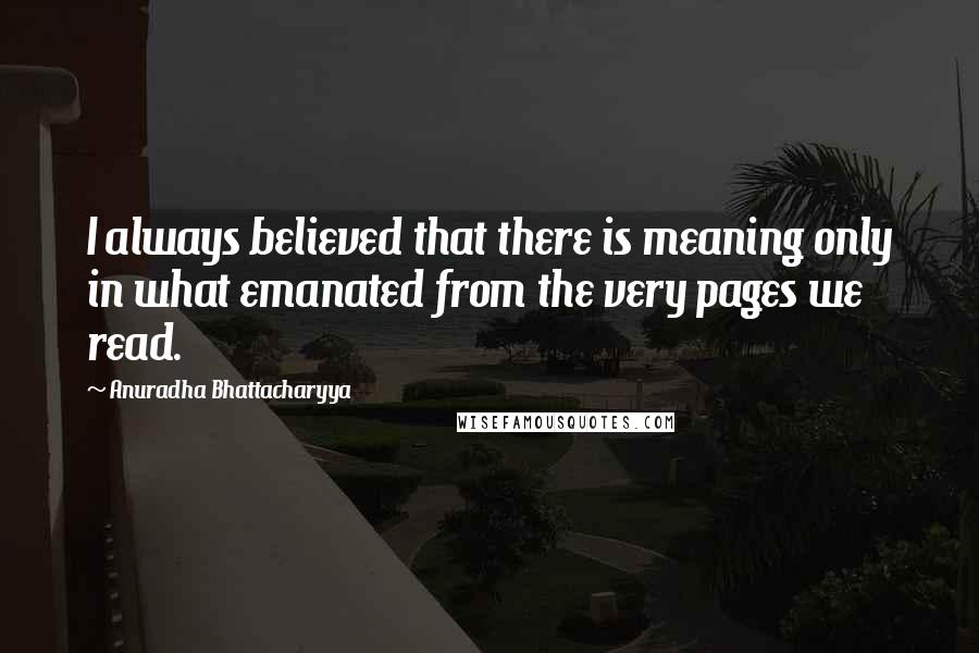 Anuradha Bhattacharyya quotes: I always believed that there is meaning only in what emanated from the very pages we read.