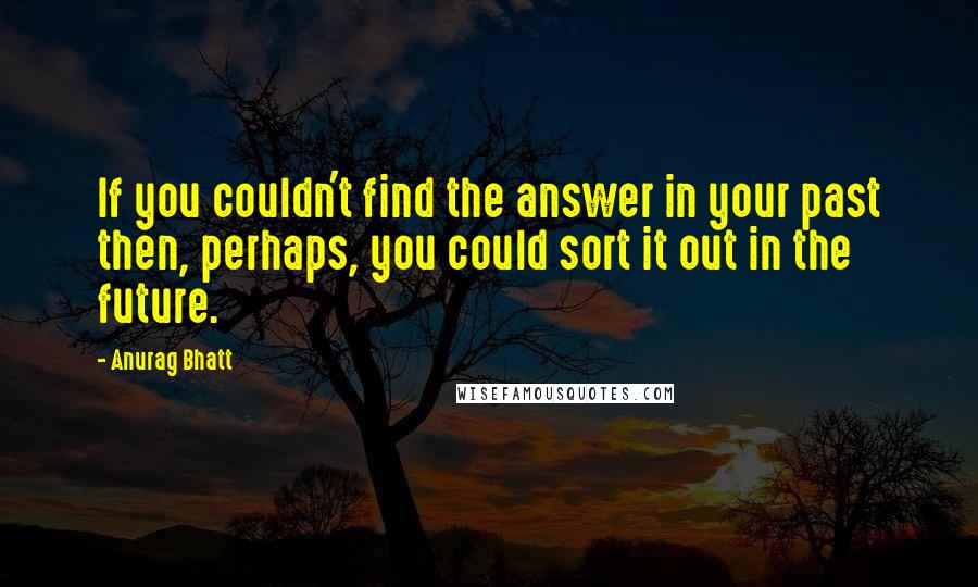 Anurag Bhatt quotes: If you couldn't find the answer in your past then, perhaps, you could sort it out in the future.