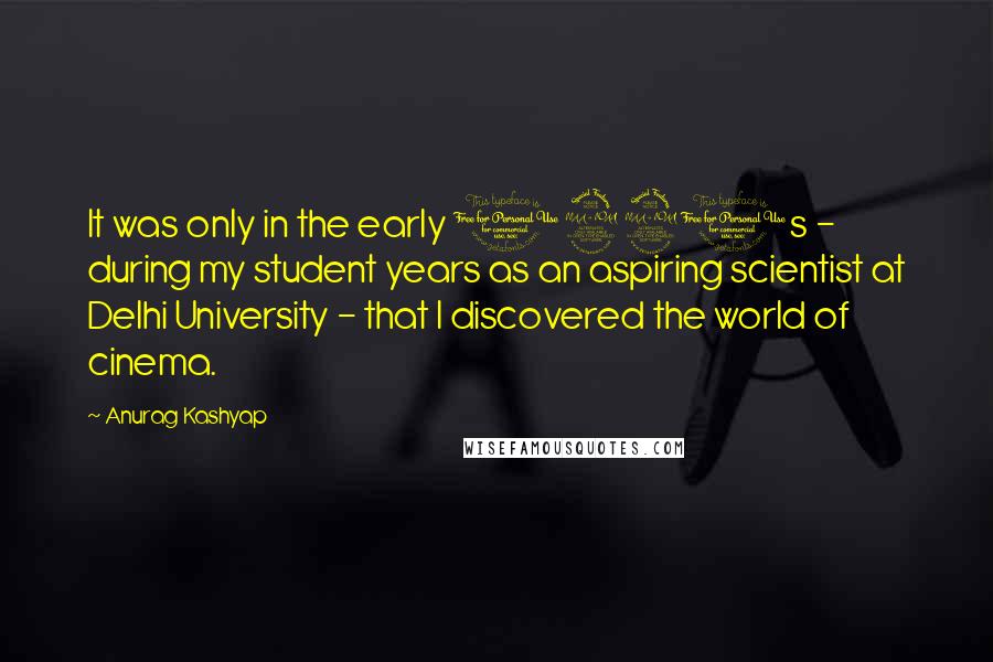 Anurag Kashyap quotes: It was only in the early 1990s - during my student years as an aspiring scientist at Delhi University - that I discovered the world of cinema. Anurag Kashyap quotes: It was only in the early 1990s - during my student years as an aspiring scientist at Delhi University - that I discovered the world of cinema.