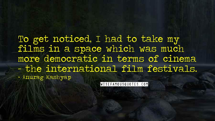 Anurag Kashyap quotes: To get noticed, I had to take my films in a space which was much more democratic in terms of cinema - the international film festivals. Anurag Kashyap quotes: To get noticed, I had to take my films in a space which was much more democratic in terms of cinema - the international film festivals.