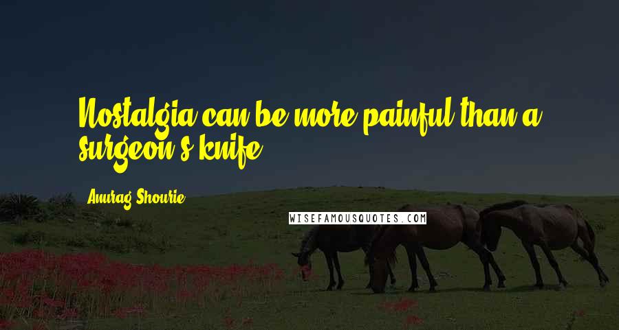 Anurag Shourie quotes: Nostalgia can be more painful than a surgeon's knife.