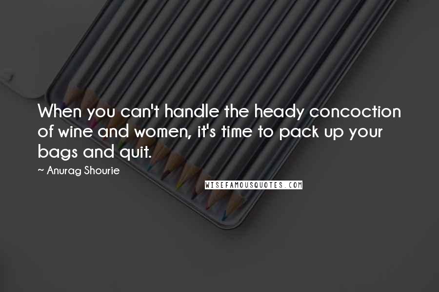 Anurag Shourie quotes: When you can't handle the heady concoction of wine and women, it's time to pack up your bags and quit. Anurag Shourie quotes: When you can't handle the heady concoction of wine and women, it's time to pack up your bags and quit.