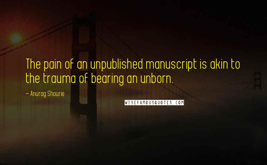 Anurag Shourie quotes: The pain of an unpublished manuscript is akin to the trauma of bearing an unborn.