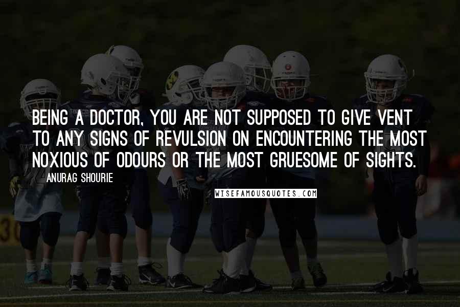 Anurag Shourie quotes: Being a doctor, you are not supposed to give vent to any signs of revulsion on encountering the most noxious of odours or the most gruesome of sights. Anurag Shourie quotes: Being a doctor, you are not supposed to give vent to any signs of revulsion on encountering the most noxious of odours or the most gruesome of sights.