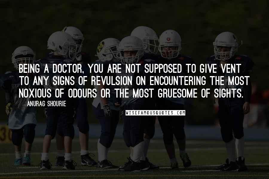 Anurag Shourie quotes: Being a doctor, you are not supposed to give vent to any signs of revulsion on encountering the most noxious of odours or the most gruesome of sights.