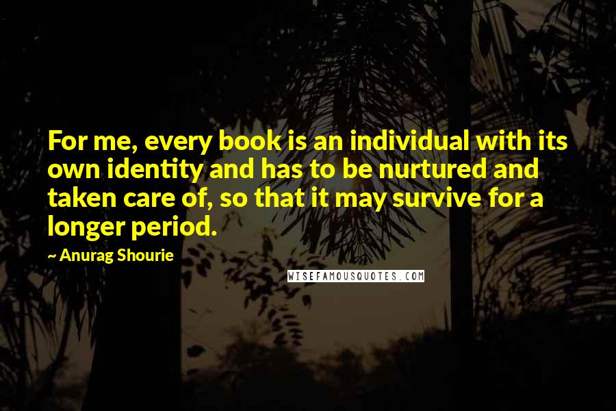Anurag Shourie quotes: For me, every book is an individual with its own identity and has to be nurtured and taken care of, so that it may survive for a longer period. Anurag Shourie quotes: For me, every book is an individual with its own identity and has to be nurtured and taken care of, so that it may survive for a longer period.