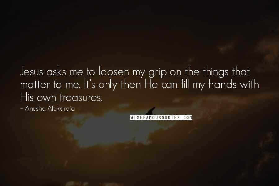 Anusha Atukorala quotes: Jesus asks me to loosen my grip on the things that matter to me. It's only then He can fill my hands with His own treasures.