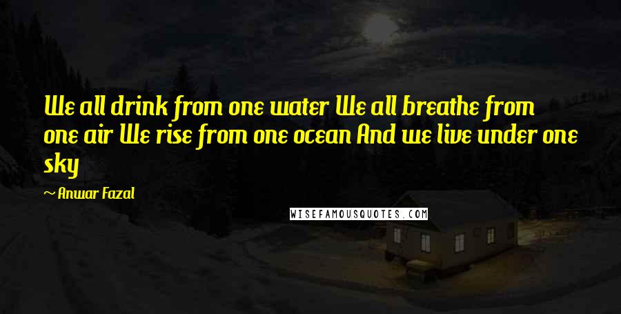 Anwar Fazal quotes: We all drink from one water We all breathe from one air We rise from one ocean And we live under one sky