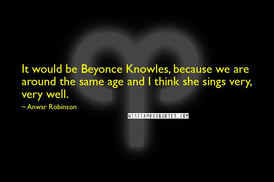 Anwar Robinson quotes: It would be Beyonce Knowles, because we are around the same age and I think she sings very, very well. Anwar Robinson quotes: It would be Beyonce Knowles, because we are around the same age and I think she sings very, very well.