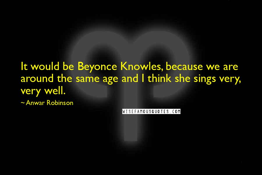 Anwar Robinson quotes: It would be Beyonce Knowles, because we are around the same age and I think she sings very, very well.