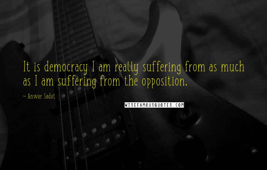 Anwar Sadat quotes: It is democracy I am really suffering from as much as I am suffering from the opposition.