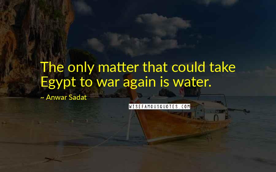 Anwar Sadat quotes: The only matter that could take Egypt to war again is water.