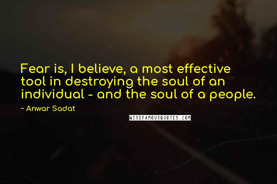 Anwar Sadat quotes: Fear is, I believe, a most effective tool in destroying the soul of an individual - and the soul of a people. Anwar Sadat quotes: Fear is, I believe, a most effective tool in destroying the soul of an individual - and the soul of a people.