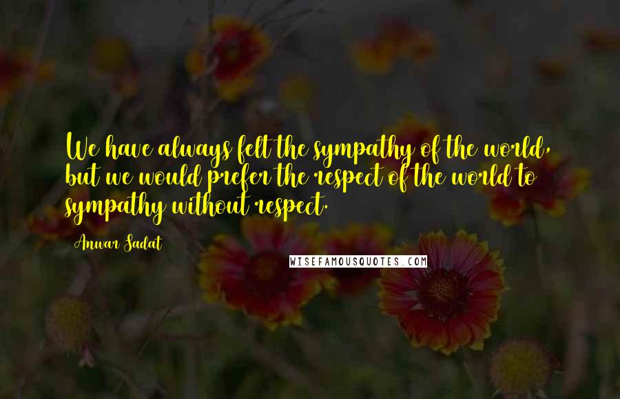 Anwar Sadat quotes: We have always felt the sympathy of the world, but we would prefer the respect of the world to sympathy without respect.