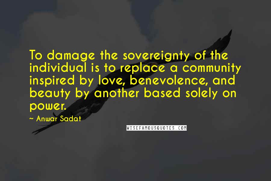 Anwar Sadat quotes: To damage the sovereignty of the individual is to replace a community inspired by love, benevolence, and beauty by another based solely on power.