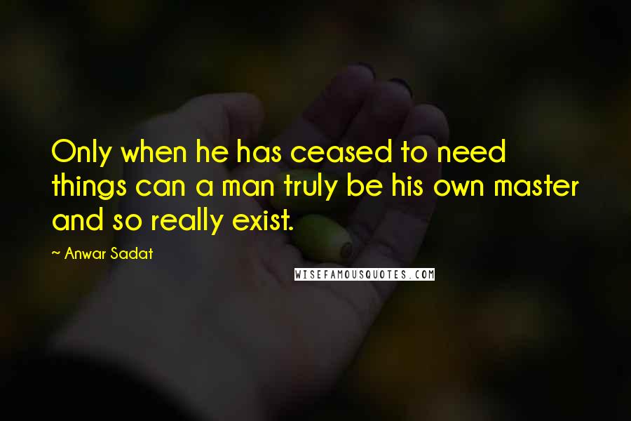 Anwar Sadat quotes: Only when he has ceased to need things can a man truly be his own master and so really exist.