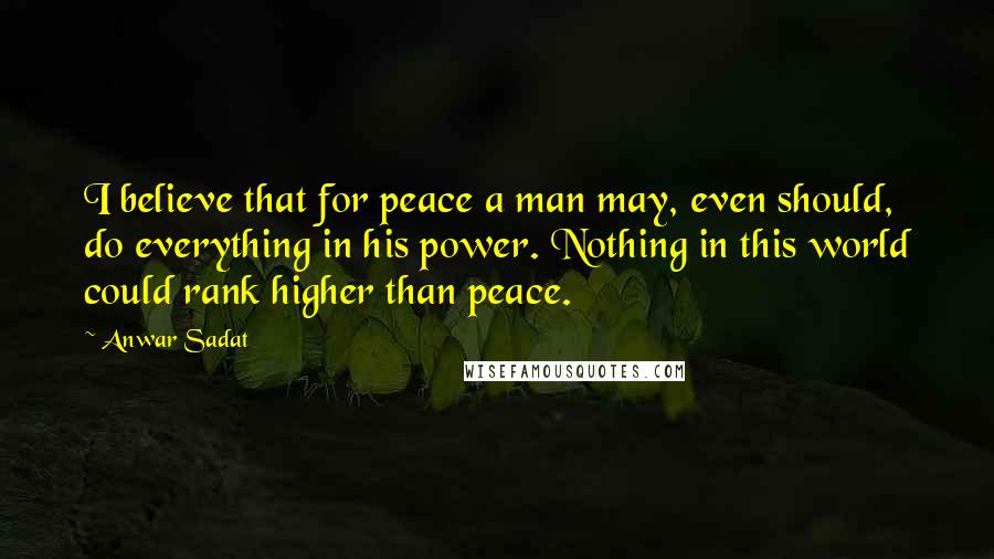 Anwar Sadat quotes: I believe that for peace a man may, even should, do everything in his power. Nothing in this world could rank higher than peace. Anwar Sadat quotes: I believe that for peace a man may, even should, do everything in his power. Nothing in this world could rank higher than peace.