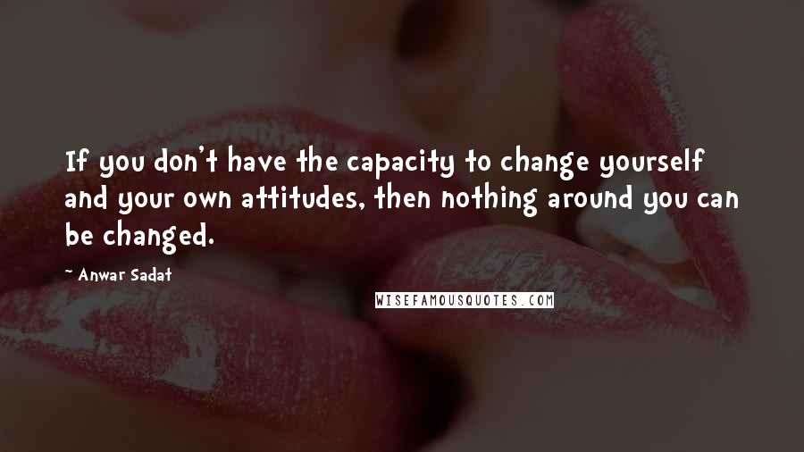 Anwar Sadat quotes: If you don't have the capacity to change yourself and your own attitudes, then nothing around you can be changed.