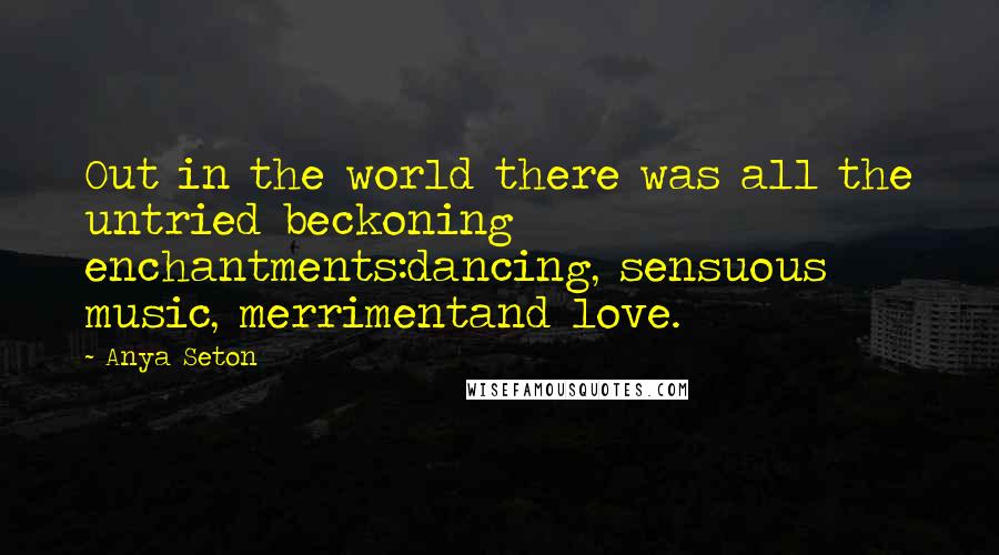 Anya Seton quotes: Out in the world there was all the untried beckoning enchantments:dancing, sensuous music, merrimentand love. Anya Seton quotes: Out in the world there was all the untried beckoning enchantments:dancing, sensuous music, merrimentand love.