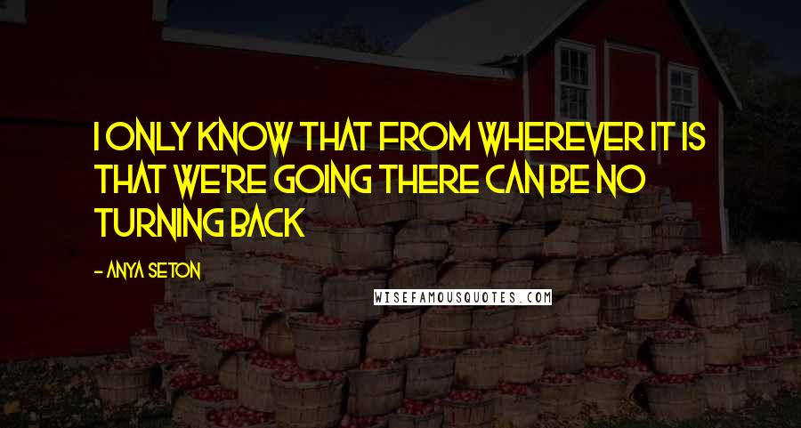 Anya Seton quotes: I only know that from wherever it is that we're going there can be no turning back