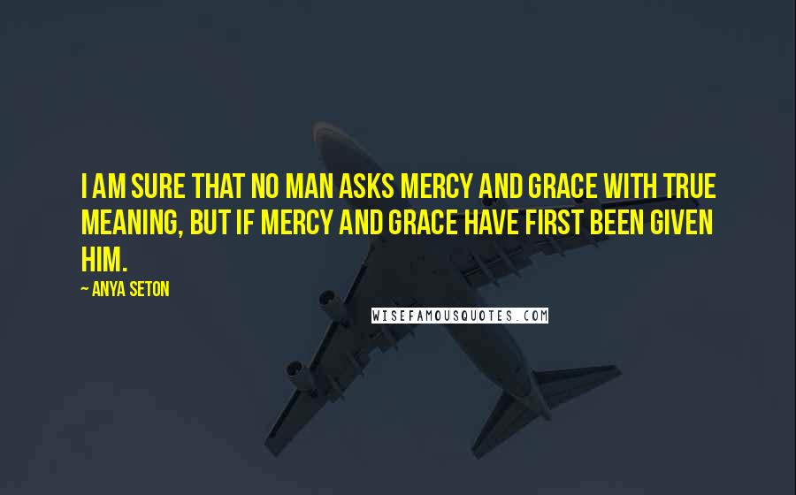 Anya Seton quotes: I am sure that no man asks mercy and grace with true meaning, but if mercy and grace have first been given him.