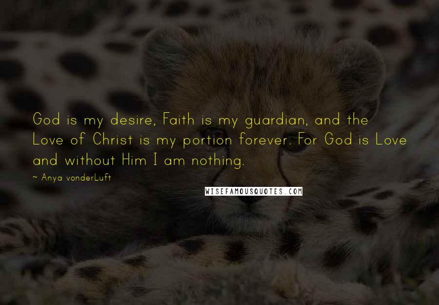 Anya VonderLuft quotes: God is my desire, Faith is my guardian, and the Love of Christ is my portion forever. For God is Love and without Him I am nothing.