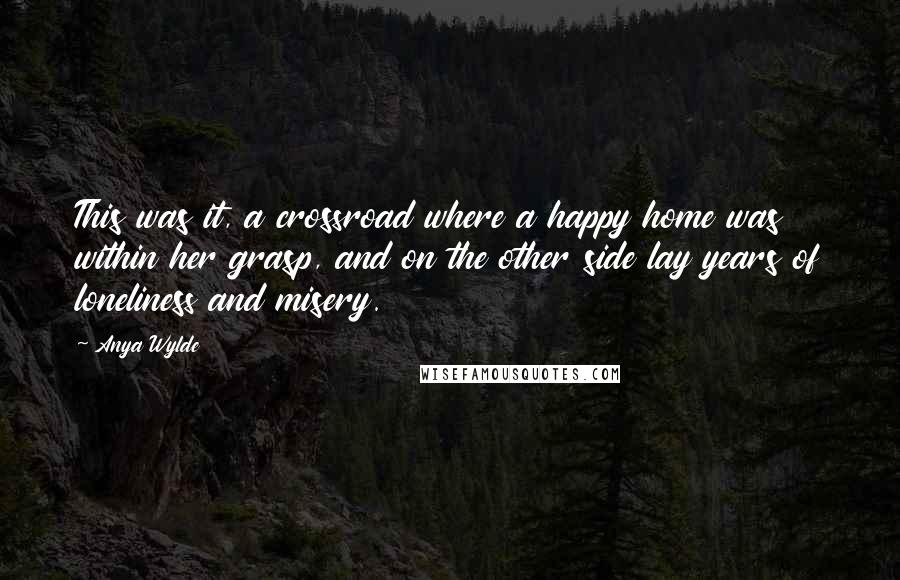 Anya Wylde quotes: This was it, a crossroad where a happy home was within her grasp, and on the other side lay years of loneliness and misery. Anya Wylde quotes: This was it, a crossroad where a happy home was within her grasp, and on the other side lay years of loneliness and misery.