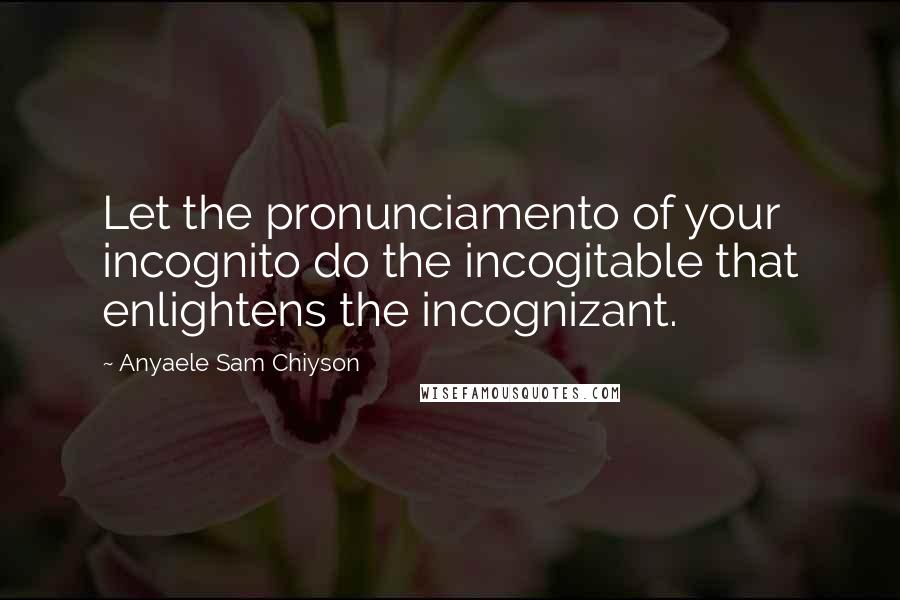 Anyaele Sam Chiyson quotes: Let the pronunciamento of your incognito do the incogitable that enlightens the incognizant.