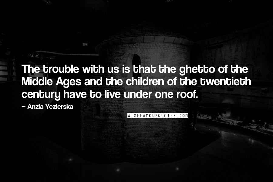 Anzia Yezierska quotes: The trouble with us is that the ghetto of the Middle Ages and the children of the twentieth century have to live under one roof. Anzia Yezierska quotes: The trouble with us is that the ghetto of the Middle Ages and the children of the twentieth century have to live under one roof.