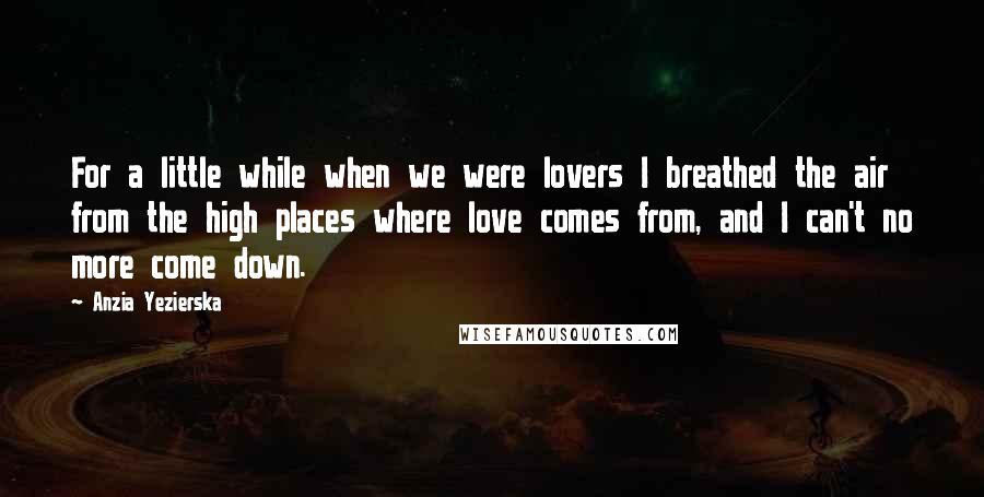 Anzia Yezierska quotes: For a little while when we were lovers I breathed the air from the high places where love comes from, and I can't no more come down. Anzia Yezierska quotes: For a little while when we were lovers I breathed the air from the high places where love comes from, and I can't no more come down.