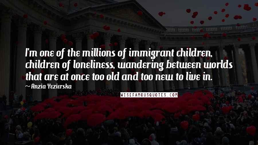 Anzia Yezierska quotes: I'm one of the millions of immigrant children, children of loneliness, wandering between worlds that are at once too old and too new to live in.