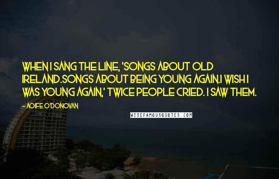 Aoife O'Donovan quotes: When I sang the line, 'Songs about Old Ireland.Songs about being young again.I wish I was young again,' twice people cried. I saw them. Aoife O'Donovan quotes: When I sang the line, 'Songs about Old Ireland.Songs about being young again.I wish I was young again,' twice people cried. I saw them.