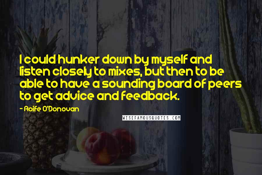 Aoife O'Donovan quotes: I could hunker down by myself and listen closely to mixes, but then to be able to have a sounding board of peers to get advice and feedback. Aoife O'Donovan quotes: I could hunker down by myself and listen closely to mixes, but then to be able to have a sounding board of peers to get advice and feedback.