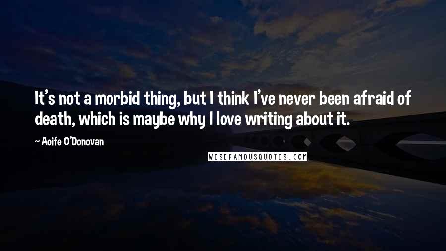 Aoife O'Donovan quotes: It's not a morbid thing, but I think I've never been afraid of death, which is maybe why I love writing about it.