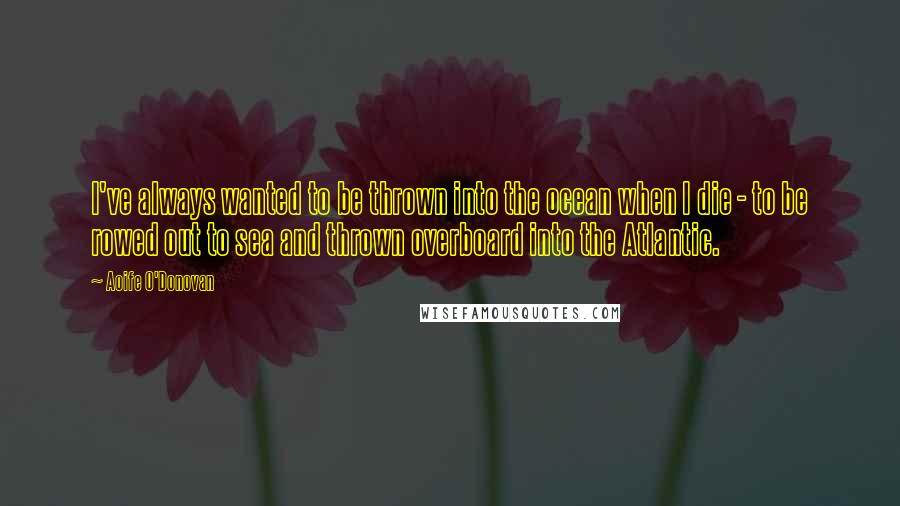Aoife O'Donovan quotes: I've always wanted to be thrown into the ocean when I die - to be rowed out to sea and thrown overboard into the Atlantic.
