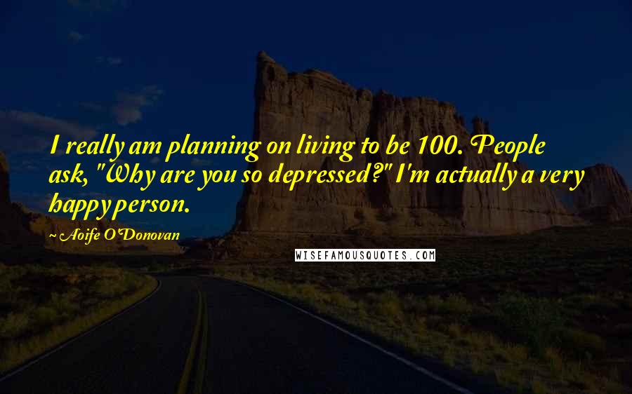 Aoife O'Donovan quotes: I really am planning on living to be 100. People ask, "Why are you so depressed?" I'm actually a very happy person.