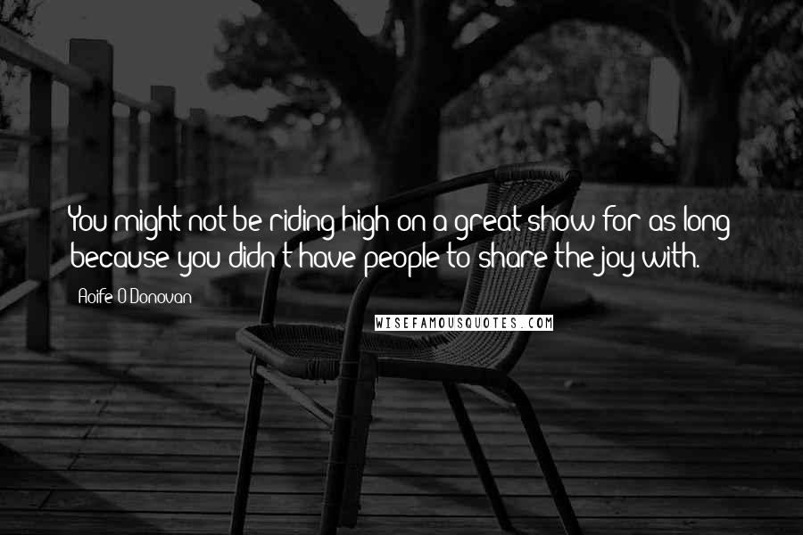 Aoife O'Donovan quotes: You might not be riding high on a great show for as long because you didn't have people to share the joy with.