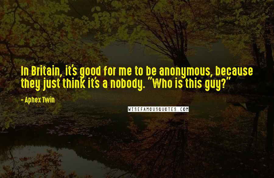 Aphex Twin quotes: In Britain, it's good for me to be anonymous, because they just think it's a nobody. "Who is this guy?"