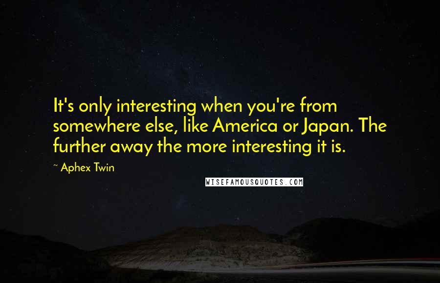 Aphex Twin quotes: It's only interesting when you're from somewhere else, like America or Japan. The further away the more interesting it is.