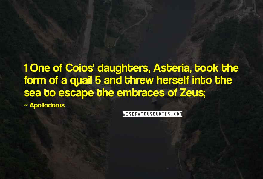 Apollodorus quotes: 1 One of Coios' daughters, Asteria, took the form of a quail 5 and threw herself into the sea to escape the embraces of Zeus;