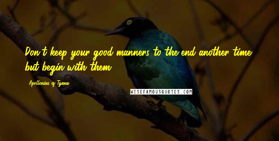 Apollonius Of Tyana quotes: Don't keep your good manners to the end another time, but begin with them.