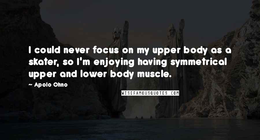 Apolo Ohno quotes: I could never focus on my upper body as a skater, so I'm enjoying having symmetrical upper and lower body muscle.