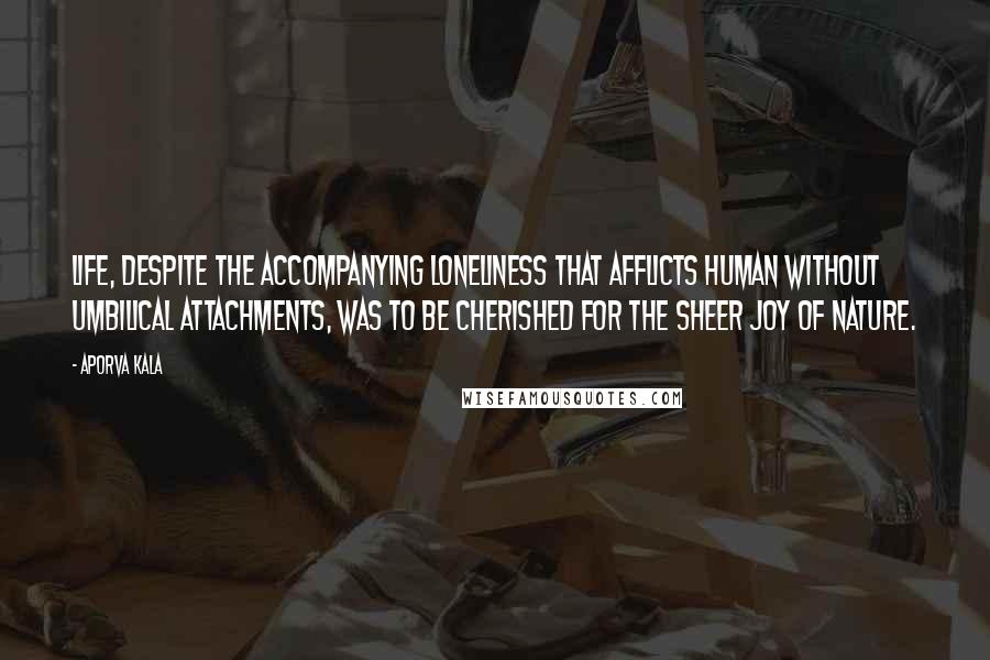 Aporva Kala quotes: Life, despite the accompanying loneliness that afflicts human without umbilical attachments, was to be cherished for the sheer joy of nature.