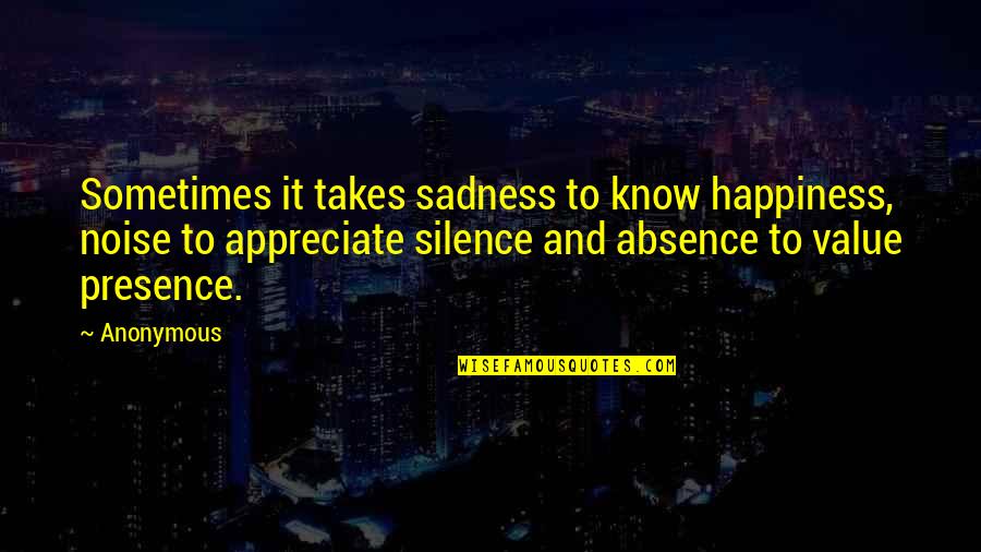 Appreciate Presence Quotes By Anonymous: Sometimes it takes sadness to know happiness, noise