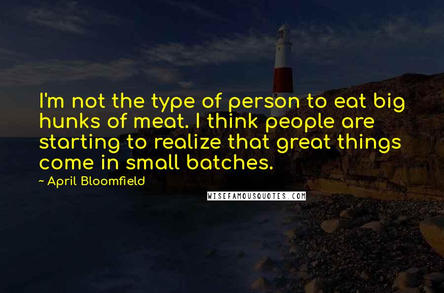 April Bloomfield quotes: I'm not the type of person to eat big hunks of meat. I think people are starting to realize that great things come in small batches. April Bloomfield quotes: I'm not the type of person to eat big hunks of meat. I think people are starting to realize that great things come in small batches.