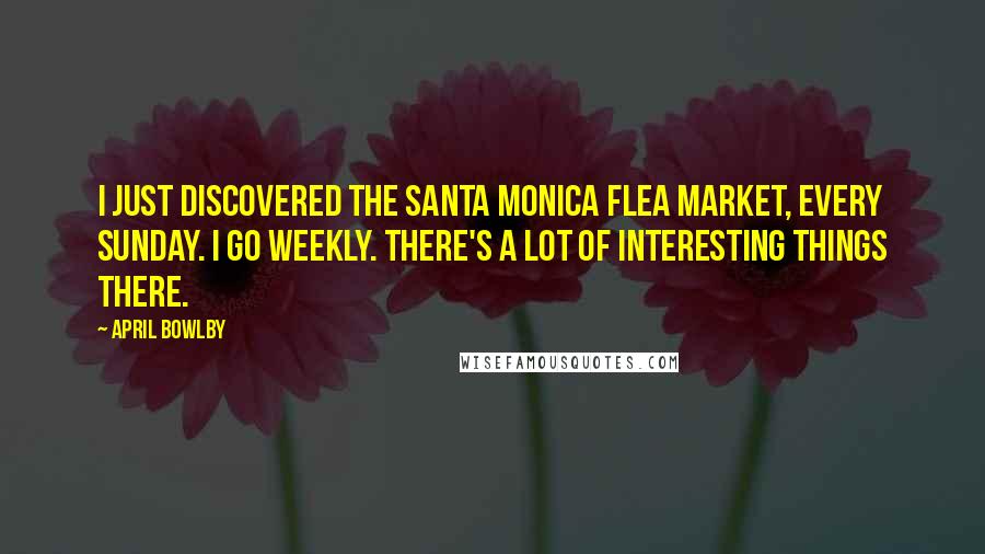 April Bowlby quotes: I just discovered the Santa Monica flea market, every Sunday. I go weekly. There's a lot of interesting things there.