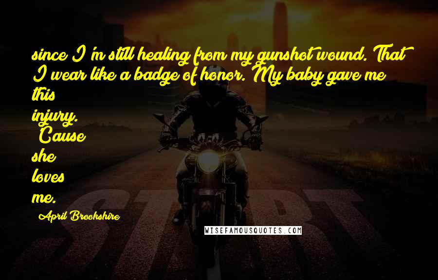 April Brookshire quotes: since I'm still healing from my gunshot wound. That I wear like a badge of honor. My baby gave me this injury. 'Cause she loves me.