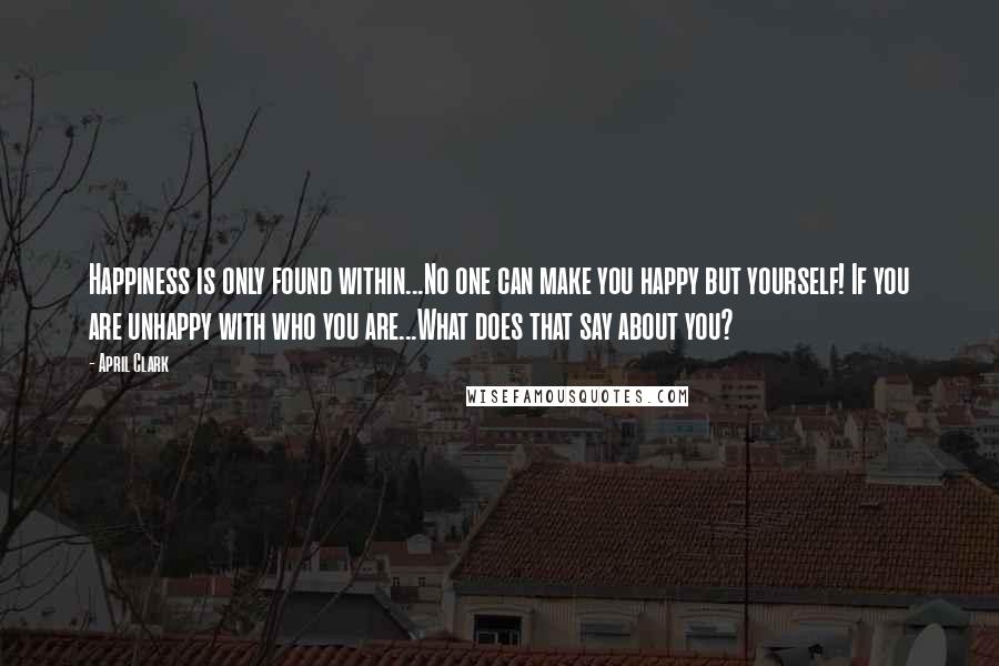 April Clark quotes: Happiness is only found within...No one can make you happy but yourself! If you are unhappy with who you are...What does that say about you?