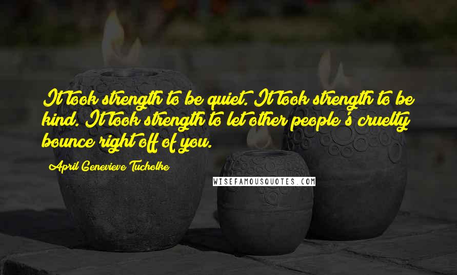 April Genevieve Tucholke quotes: It took strength to be quiet. It took strength to be kind. It took strength to let other people's cruelty bounce right off of you.